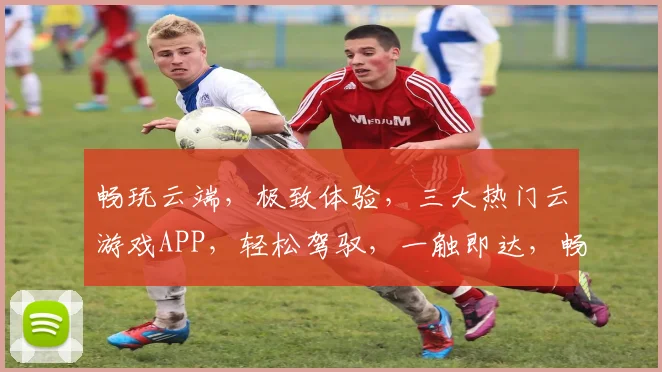 畅玩云端，极致体验，三大热门云游戏APP，轻松驾驭，一触即达，畅享无限