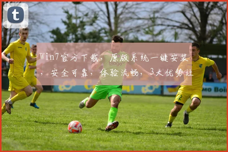 Win7官方下载，原版系统一键安装，安全可靠，体验流畅，3大优势让您无忧选择，赶快行动