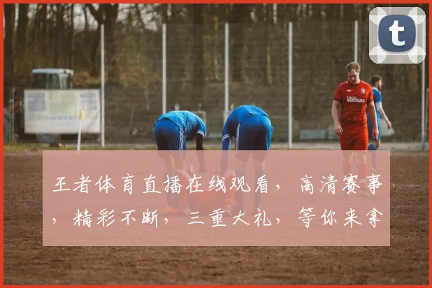 王者体育直播在线观看，高清赛事，精彩不断，三重大礼，等你来拿，不容错过