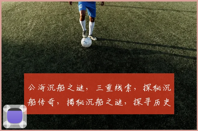公海沉船之谜，三重线索，探秘沉船传奇，揭秘沉船之谜，探寻历史真相